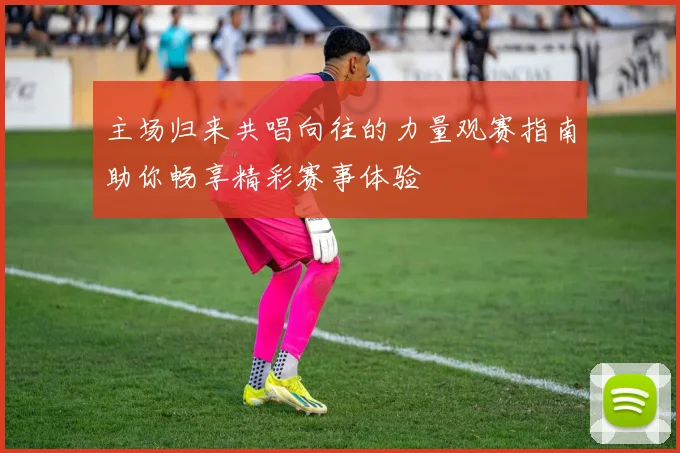 主场归来共唱向往的力量观赛指南助你畅享精彩赛事体验