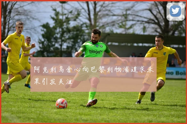 阿克利乌舍心向巴黎利物浦追求未果引发关注