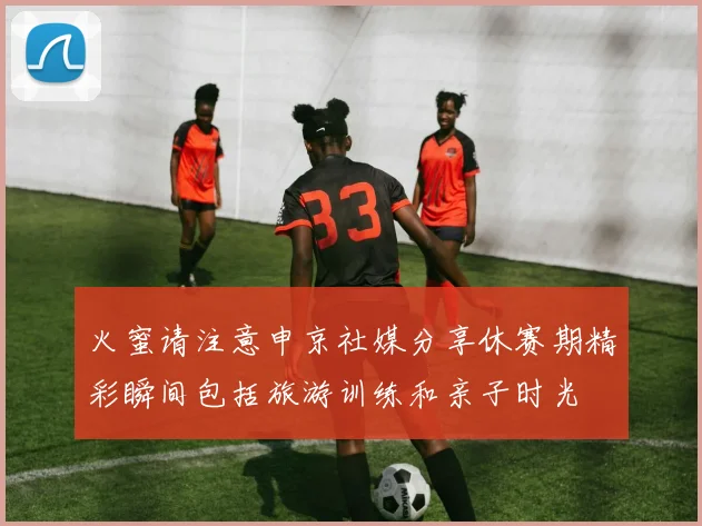 火蜜请注意申京社媒分享休赛期精彩瞬间包括旅游训练和亲子时光