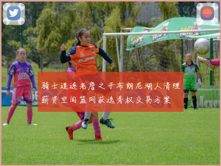 骑士追逐老詹之子布朗尼湖人清理薪资空间篮网获选秀权交易方案