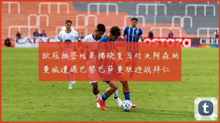 欧冠抽签结果揭晓皇马对决阿森纳曼城遭遇巴黎巴萨曼联迎战拜仁