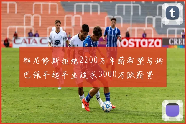 维尼修斯拒绝2200万年薪希望与姆巴佩平起平坐追求3000万欧薪资