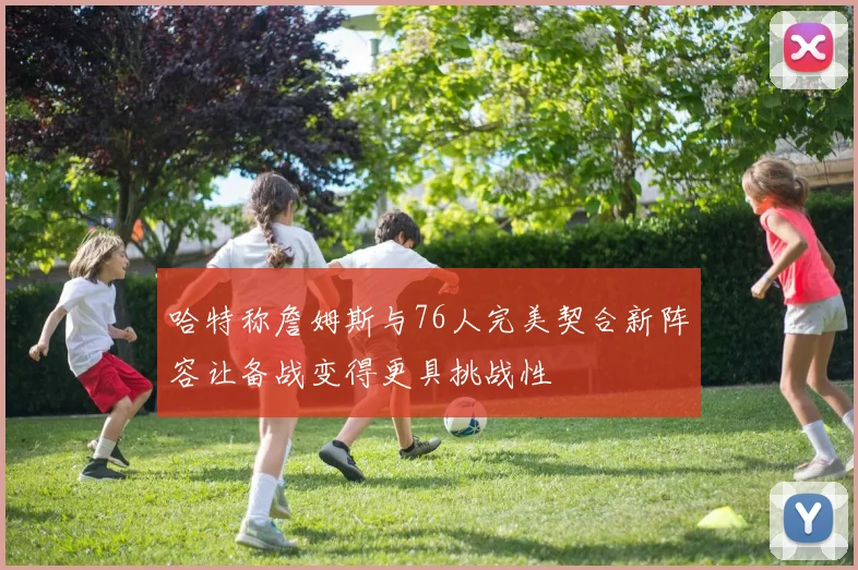 哈特称詹姆斯与76人完美契合新阵容让备战变得更具挑战性